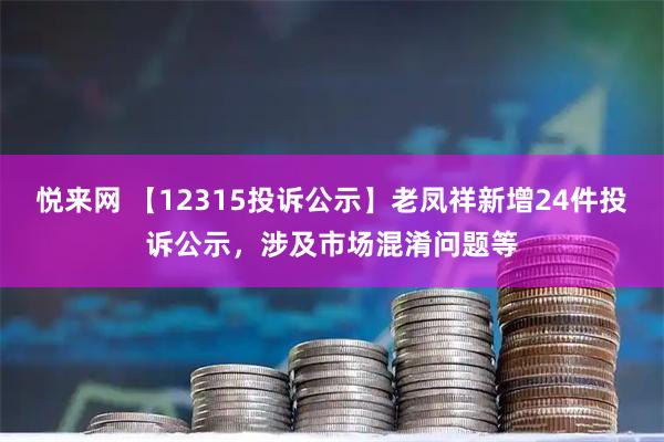 悦来网 【12315投诉公示】老凤祥新增24件投诉公示，涉及市场混淆问题等