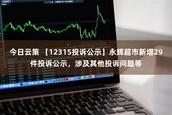 今日云策 【12315投诉公示】永辉超市新增29件投诉公示，涉及其他投诉问题等