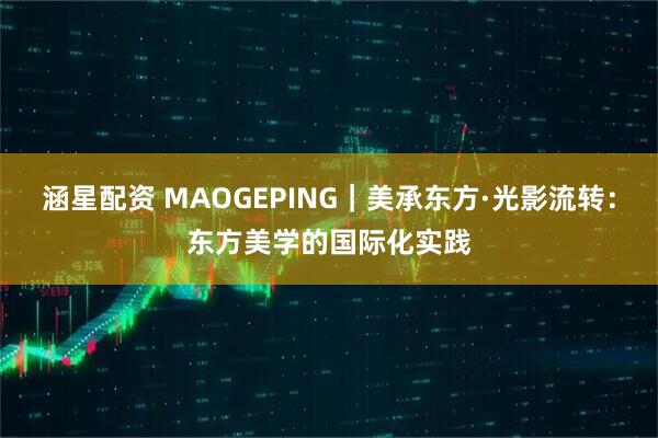 涵星配资 MAOGEPING｜美承东方·光影流转：东方美学的国际化实践