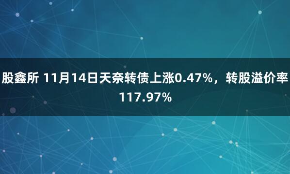 股鑫所 11月14日天奈转债上涨0.47%，转股溢价率117.97%