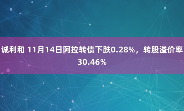 诚利和 11月14日阿拉转债下跌0.28%，转股溢价率30.46%