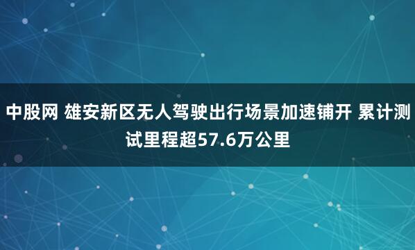 中股网 雄安新区无人驾驶出行场景加速铺开 累计测试里程超57.6万公里